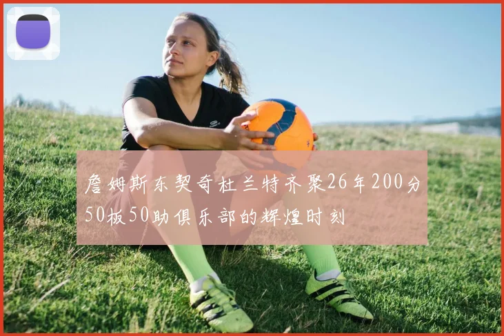 詹姆斯东契奇杜兰特齐聚26年200分50板50助俱乐部的辉煌时刻