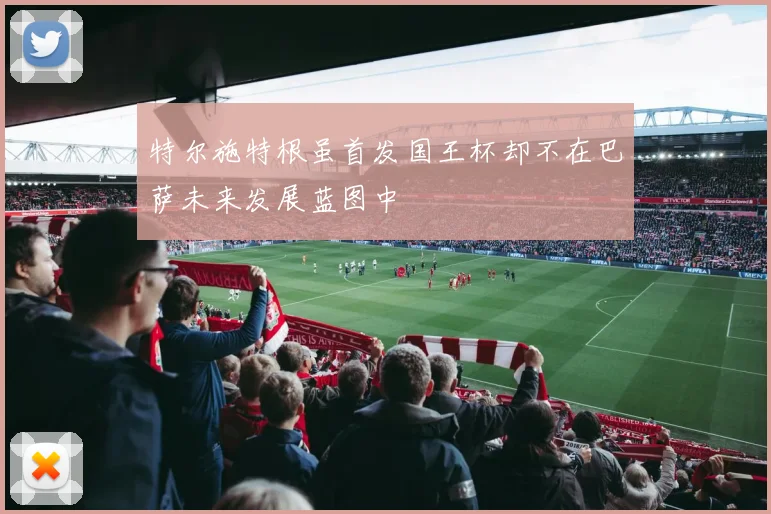 特尔施特根虽首发国王杯却不在巴萨未来发展蓝图中