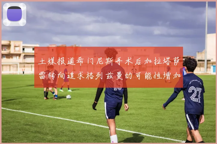 土媒报道希门尼斯手术后加拉塔萨雷转向追求格列兹曼的可能性增加