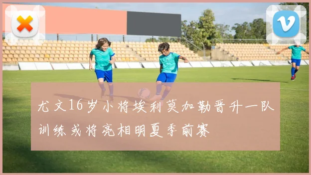 尤文16岁小将埃利莫加勒晋升一队训练或将亮相明夏季前赛
