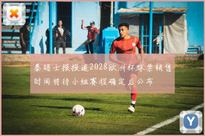 泰晤士报报道2028欧洲杯球票销售时间将待小组赛程确定后公布