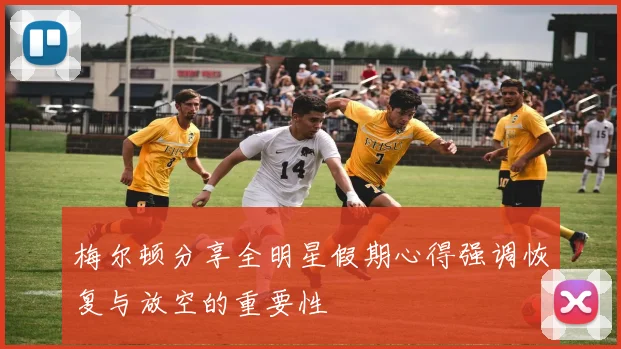 梅尔顿分享全明星假期心得强调恢复与放空的重要性